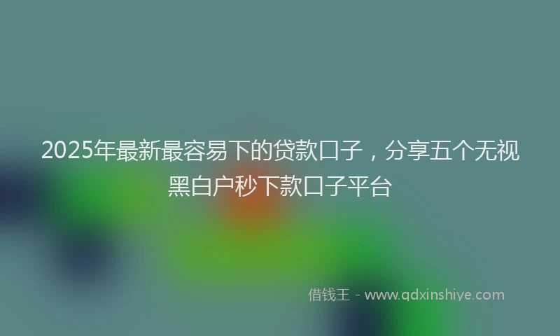2025年最新最容易下的贷款口子，分享五个无视黑白户秒下款口子平台