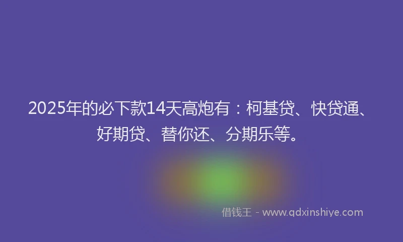 2025年的必下款14天高炮有：柯基贷、快贷通、好期贷、替你还、分期乐等。