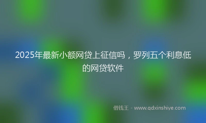 2025年最新小额网贷上征信吗，罗列五个利息低的网贷软件