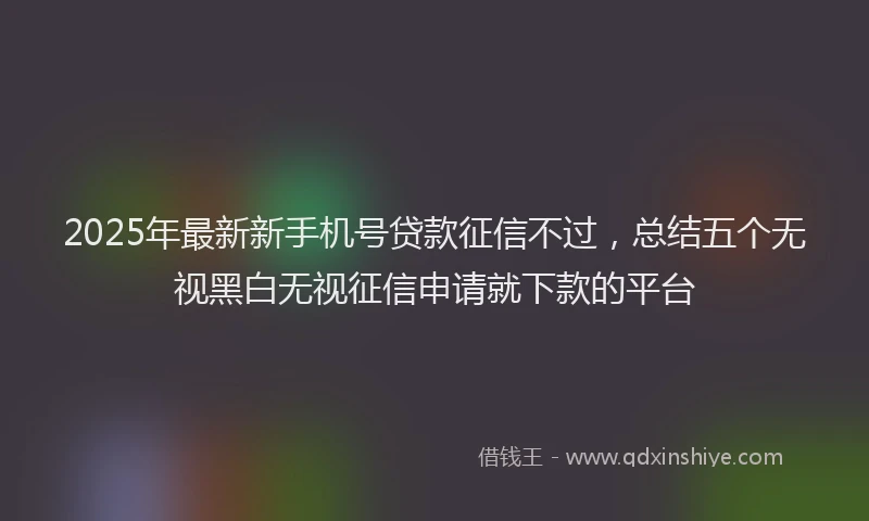 2025年最新新手机号贷款征信不过，总结五个无视黑白无视征信申请就下款的平台