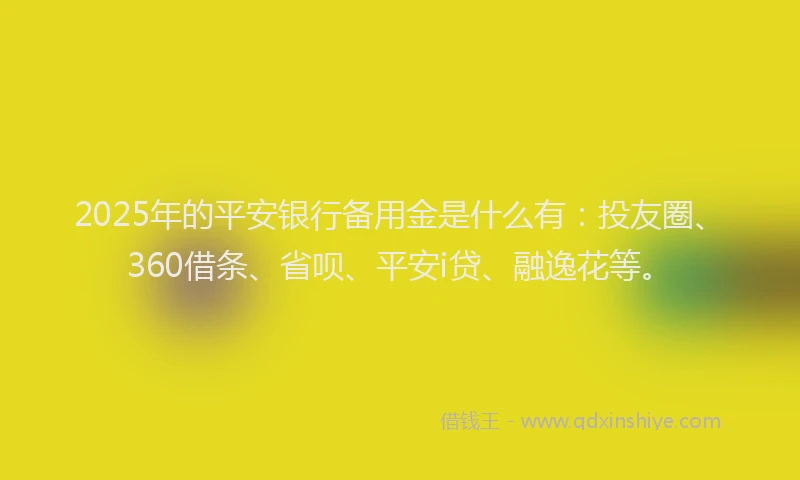 2025年的平安银行备用金是什么有：投友圈、360借条、省呗、平安i贷、融逸花等。