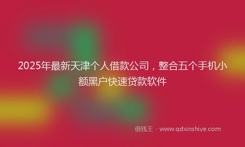 2025年最新天津个人借款公司，整合五个手机小额黑户快速贷款软件