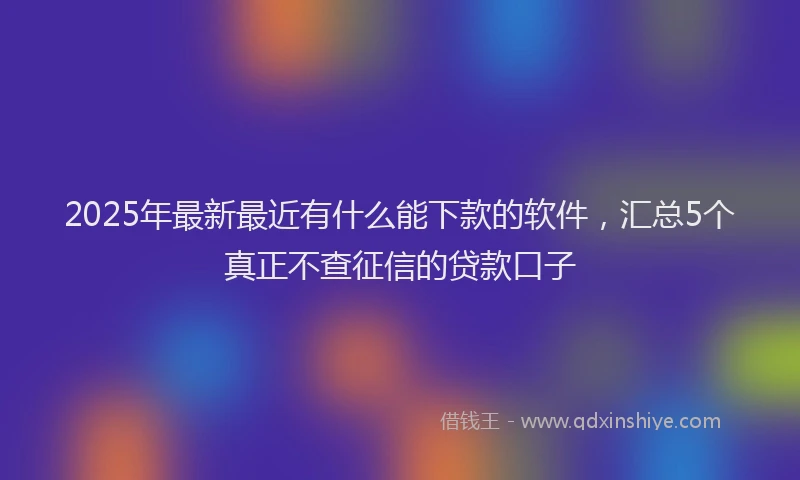 2025年最新最近有什么能下款的软件，汇总5个真正不查征信的贷款口子