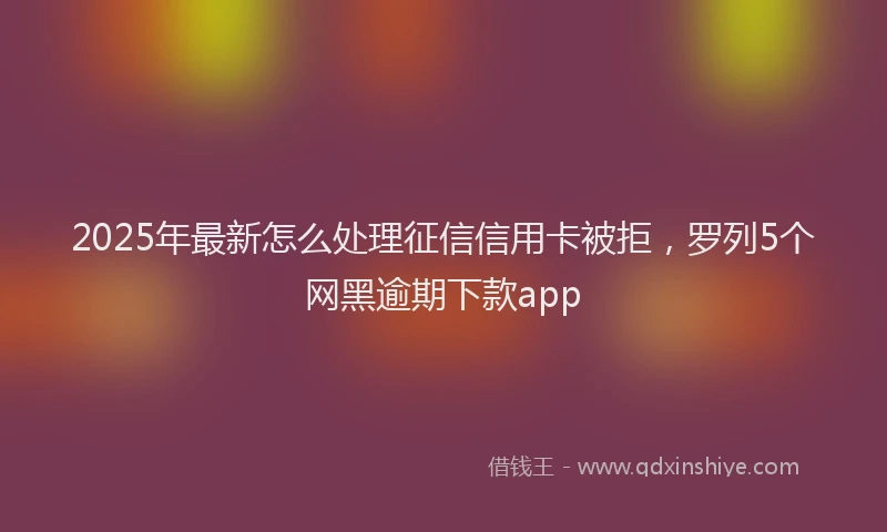 2025年最新怎么处理征信信用卡被拒，罗列5个网黑逾期下款app