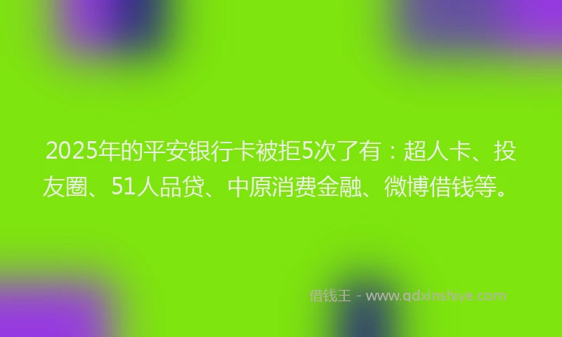 2025年的平安银行卡被拒5次了有：超人卡、投友圈、51人品贷、中原消费金融、微博借钱等。