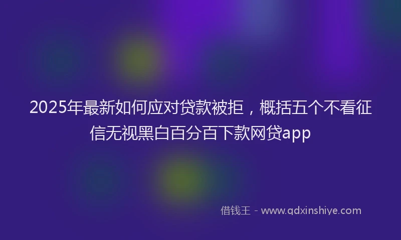 2025年最新如何应对贷款被拒，概括五个不看征信无视黑白百分百下款网贷app