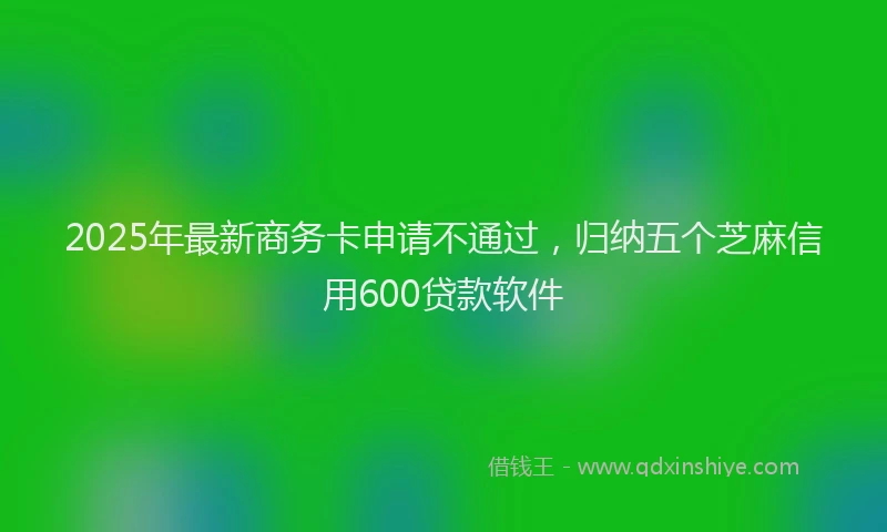 2025年最新商务卡申请不通过，归纳五个芝麻信用600贷款软件