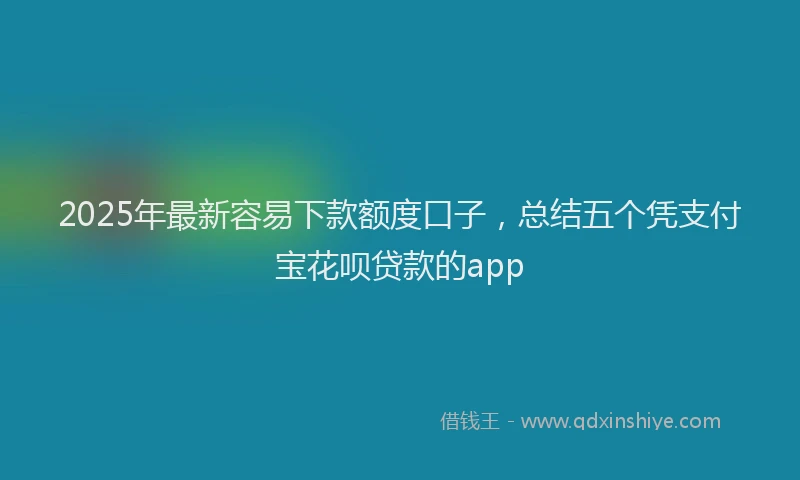 2025年最新容易下款额度口子，总结五个凭支付宝花呗贷款的app