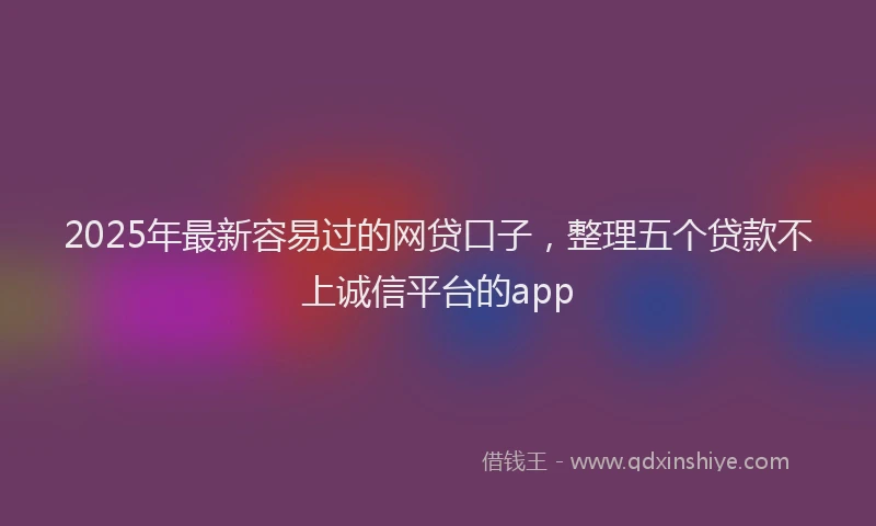 2025年最新容易过的网贷口子，整理五个贷款不上诚信平台的app