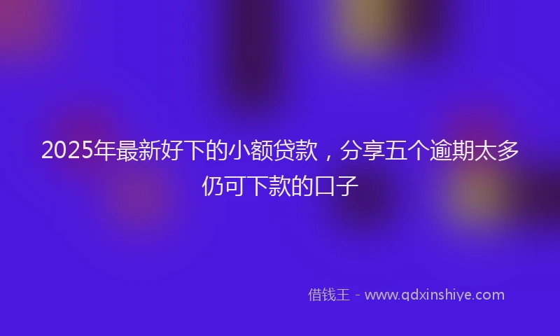 2025年最新好下的小额贷款，分享五个逾期太多仍可下款的口子