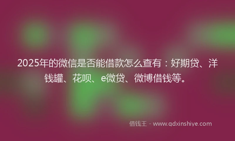 2025年的微信是否能借款怎么查有：好期贷、洋钱罐、花呗、e微贷、微博借钱等。