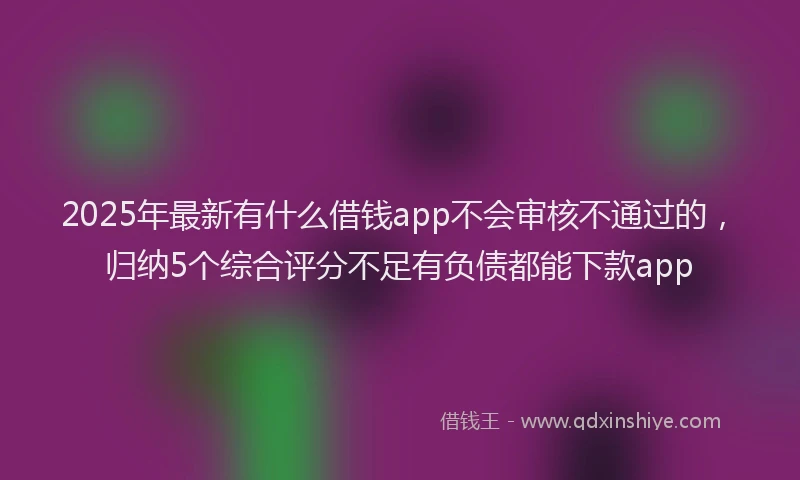 2025年最新有什么借钱app不会审核不通过的，归纳5个综合评分不足有负债都能下款app