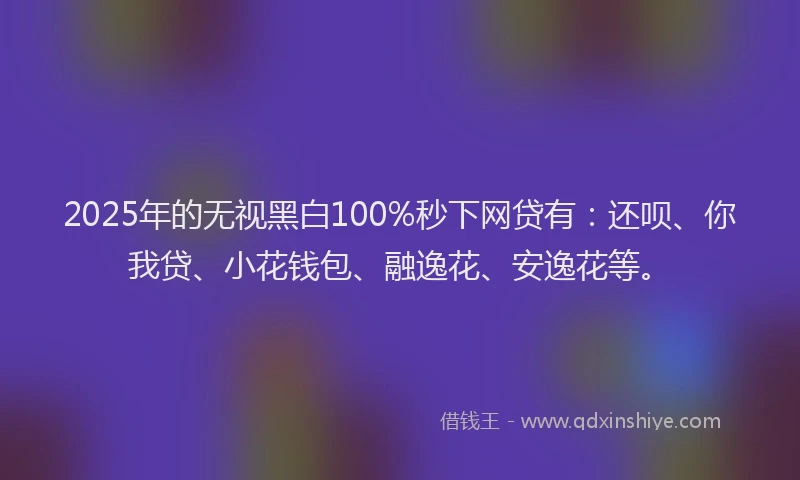 2025年的无视黑白100%秒下网贷有：还呗、你我贷、小花钱包、融逸花、安逸花等。