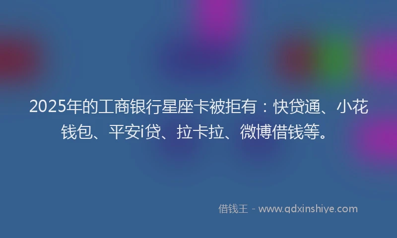 2025年的工商银行星座卡被拒有：快贷通、小花钱包、平安i贷、拉卡拉、微博借钱等。