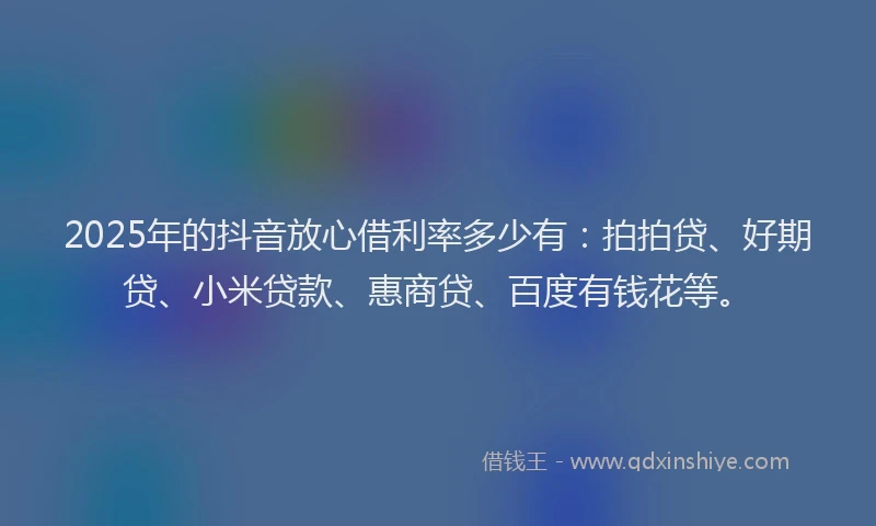 2025年的抖音放心借利率多少有：拍拍贷、好期贷、小米贷款、惠商贷、百度有钱花等。