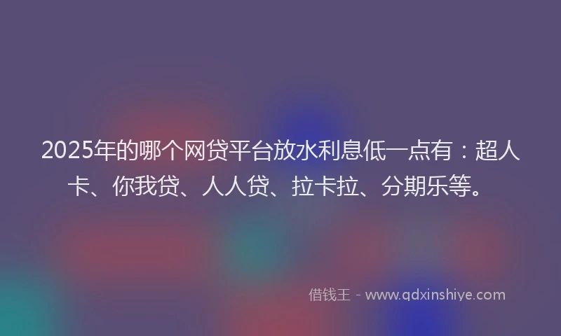 2025年的哪个网贷平台放水利息低一点有：超人卡、你我贷、人人贷、拉卡拉、分期乐等。