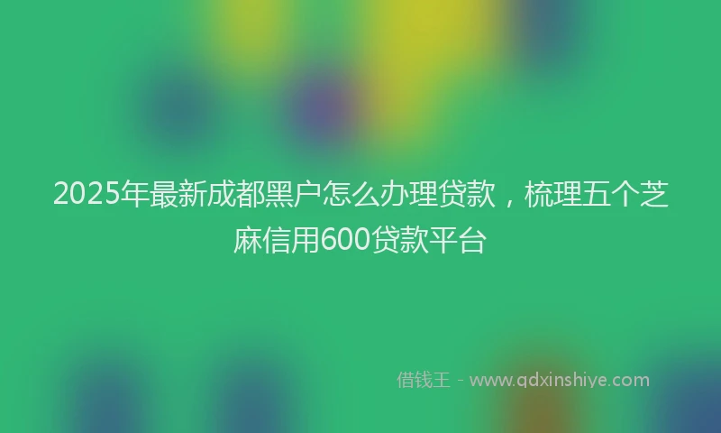 2025年最新成都黑户怎么办理贷款，梳理五个芝麻信用600贷款平台