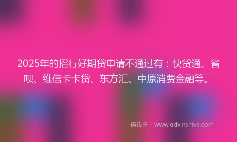 2025年的招行好期贷申请不通过有：快贷通、省呗、维信卡卡贷、东方汇、中原消费金融等。