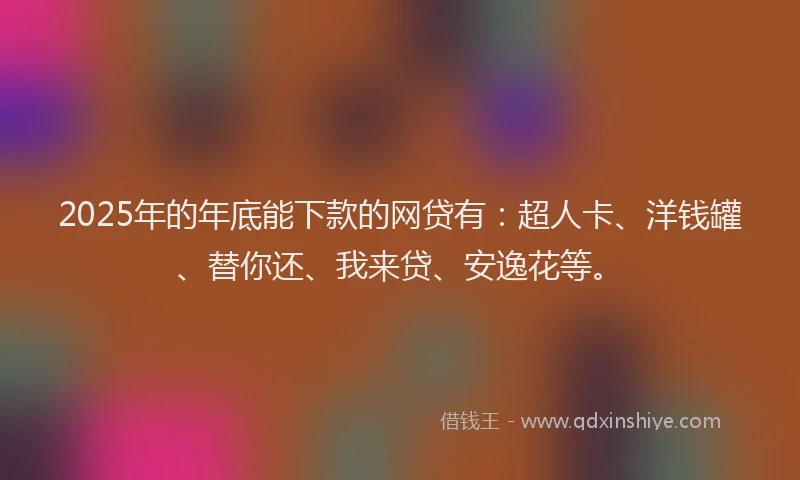 2025年的年底能下款的网贷有：超人卡、洋钱罐、替你还、我来贷、安逸花等。