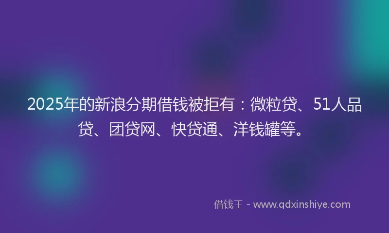 2025年的新浪分期借钱被拒有：微粒贷、51人品贷、团贷网、快贷通、洋钱罐等。