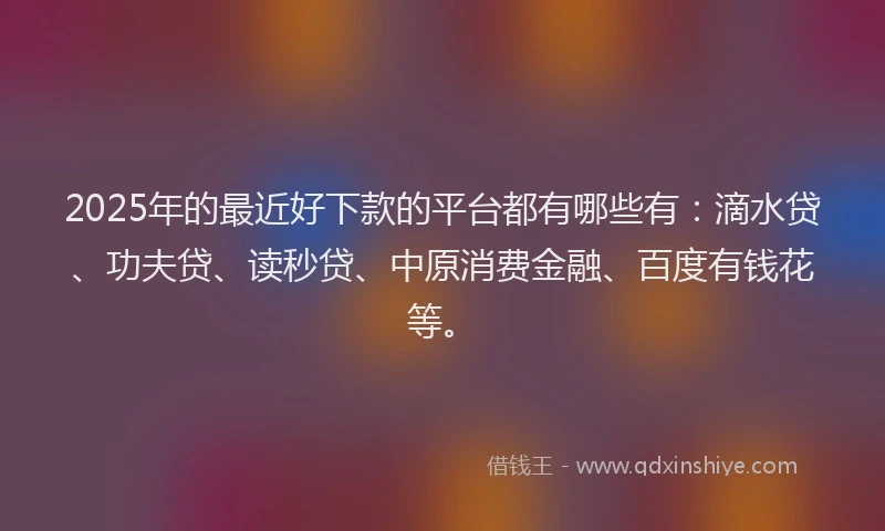 2025年的最近好下款的平台都有哪些有：滴水贷、功夫贷、读秒贷、中原消费金融、百度有钱花等。