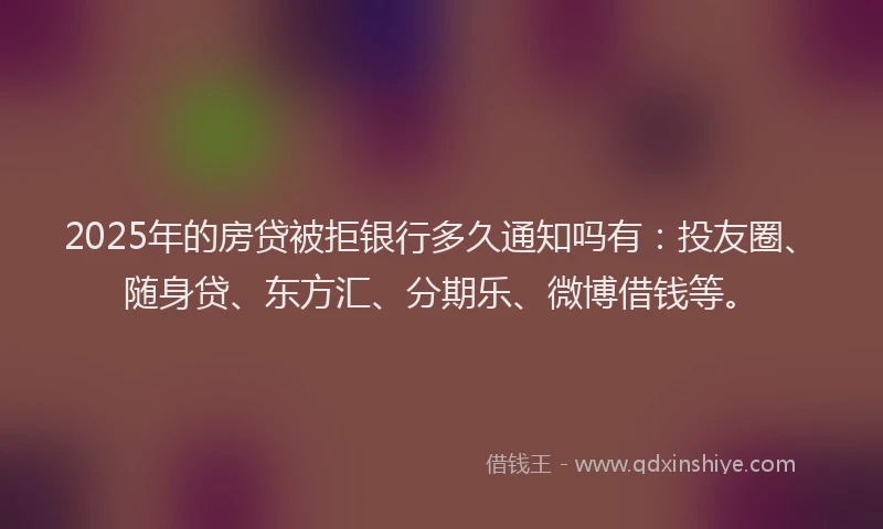 2025年的房贷被拒银行多久通知吗有：投友圈、随身贷、东方汇、分期乐、微博借钱等。