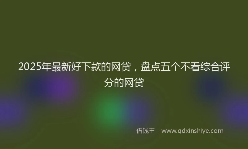 2025年最新好下款的网贷，盘点五个不看综合评分的网贷