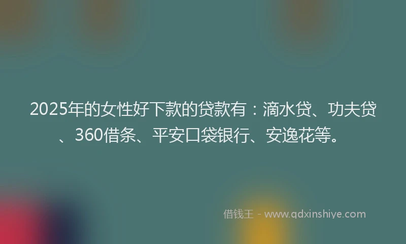 2025年的女性好下款的贷款有：滴水贷、功夫贷、360借条、平安口袋银行、安逸花等。