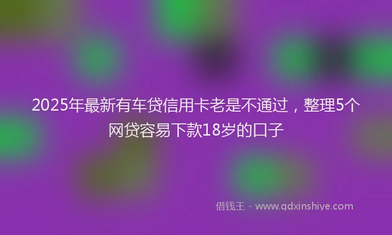 2025年最新有车贷信用卡老是不通过，整理5个网贷容易下款18岁的口子