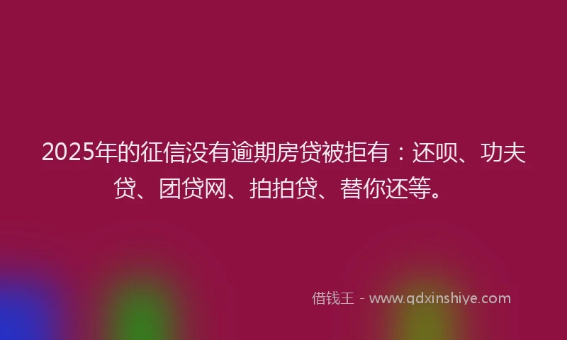 2025年的征信没有逾期房贷被拒有：还呗、功夫贷、团贷网、拍拍贷、替你还等。