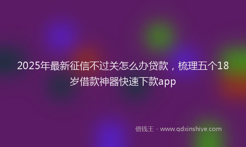 2025年最新征信不过关怎么办贷款，梳理五个18岁借款神器快速下款app