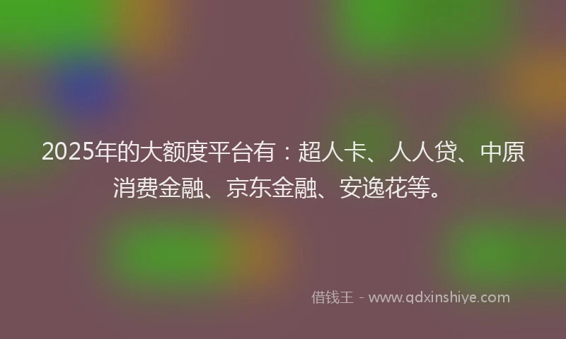 2025年的大额度平台有：超人卡、人人贷、中原消费金融、京东金融、安逸花等。