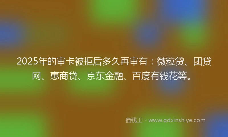 2025年的审卡被拒后多久再审有：微粒贷、团贷网、惠商贷、京东金融、百度有钱花等。