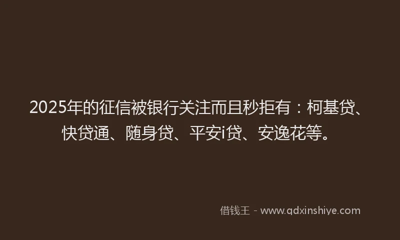 2025年的征信被银行关注而且秒拒有：柯基贷、快贷通、随身贷、平安i贷、安逸花等。