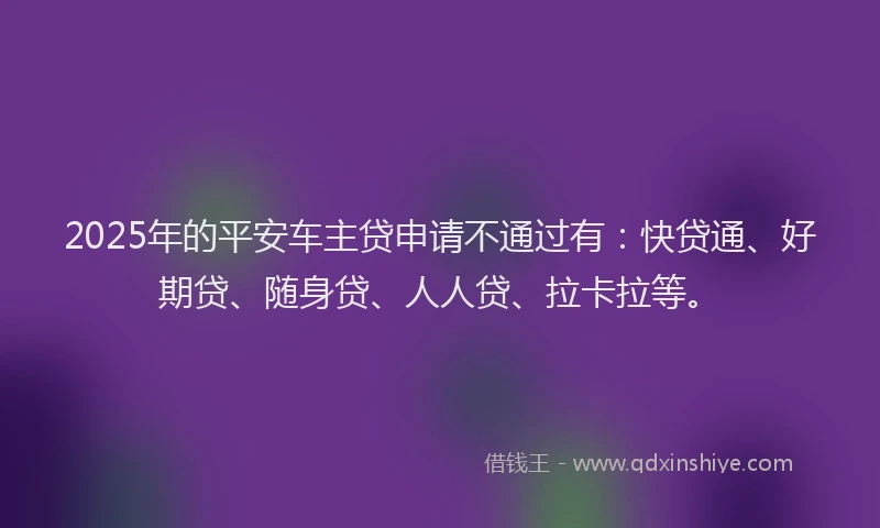 2025年的平安车主贷申请不通过有：快贷通、好期贷、随身贷、人人贷、拉卡拉等。