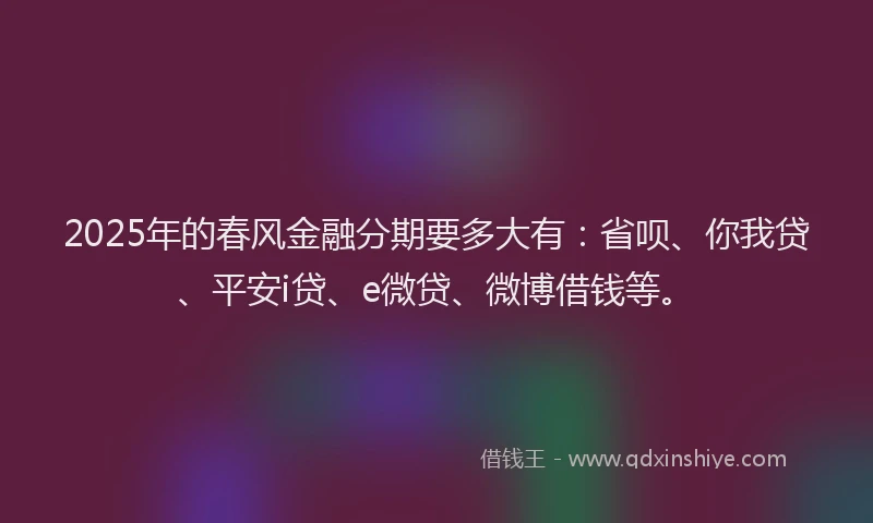 2025年的春风金融分期要多大有：省呗、你我贷、平安i贷、e微贷、微博借钱等。