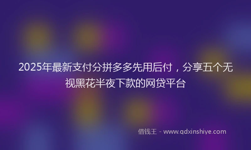 2025年最新支付分拼多多先用后付，分享五个无视黑花半夜下款的网贷平台