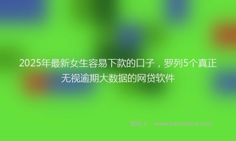 2025年最新女生容易下款的口子，罗列5个真正无视逾期大数据的网贷软件
