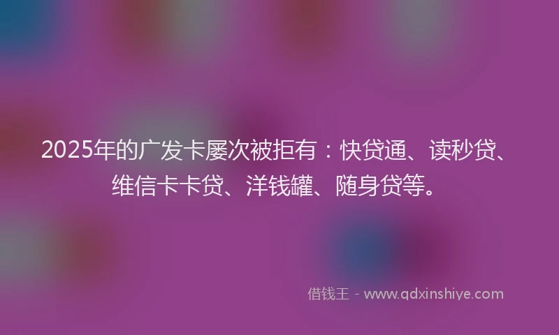 2025年的广发卡屡次被拒有：快贷通、读秒贷、维信卡卡贷、洋钱罐、随身贷等。