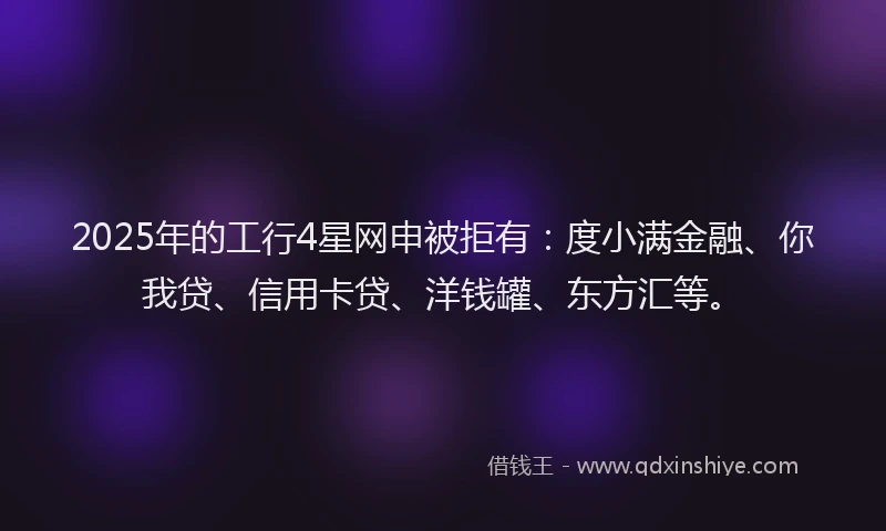 2025年的工行4星网申被拒有：度小满金融、你我贷、信用卡贷、洋钱罐、东方汇等。