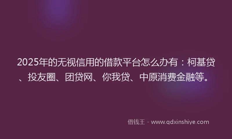 2025年的无视信用的借款平台怎么办有：柯基贷、投友圈、团贷网、你我贷、中原消费金融等。