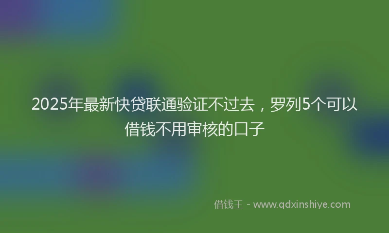 2025年最新快贷联通验证不过去，罗列5个可以借钱不用审核的口子