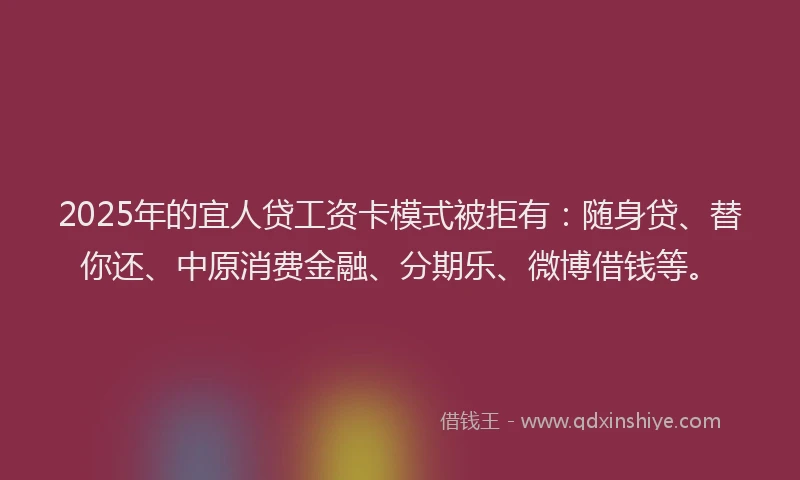2025年的宜人贷工资卡模式被拒有：随身贷、替你还、中原消费金融、分期乐、微博借钱等。