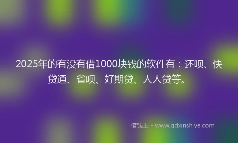 2025年的有没有借1000块钱的软件有：还呗、快贷通、省呗、好期贷、人人贷等。