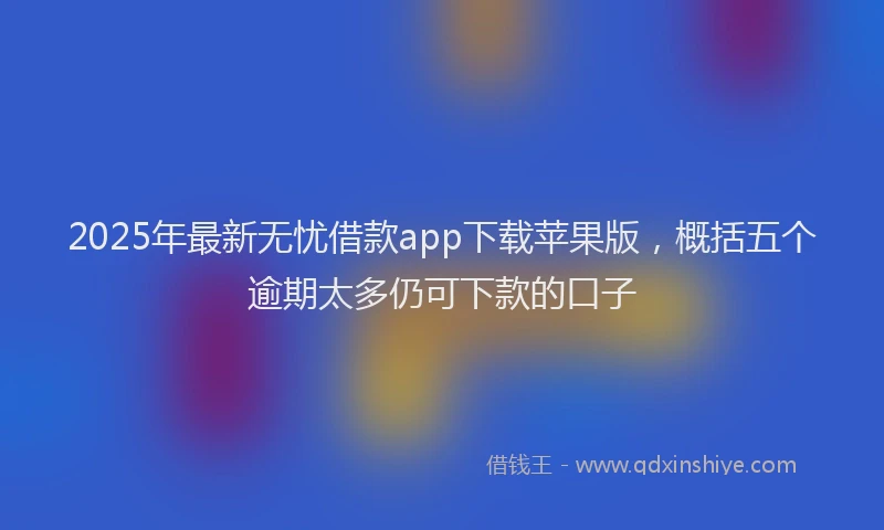 2025年最新无忧借款app下载苹果版，概括五个逾期太多仍可下款的口子