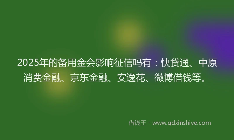 2025年的备用金会影响征信吗有：快贷通、中原消费金融、京东金融、安逸花、微博借钱等。