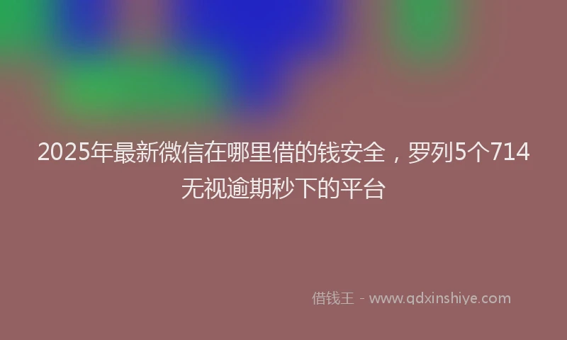 2025年最新微信在哪里借的钱安全，罗列5个714无视逾期秒下的平台