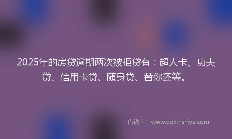 2025年的房贷逾期两次被拒贷有：超人卡、功夫贷、信用卡贷、随身贷、替你还等。