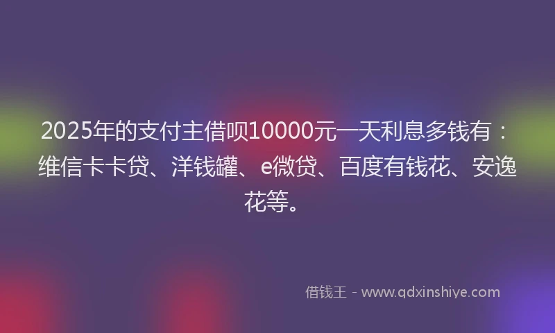 2025年的支付主借呗10000元一天利息多钱有：维信卡卡贷、洋钱罐、e微贷、百度有钱花、安逸花等。