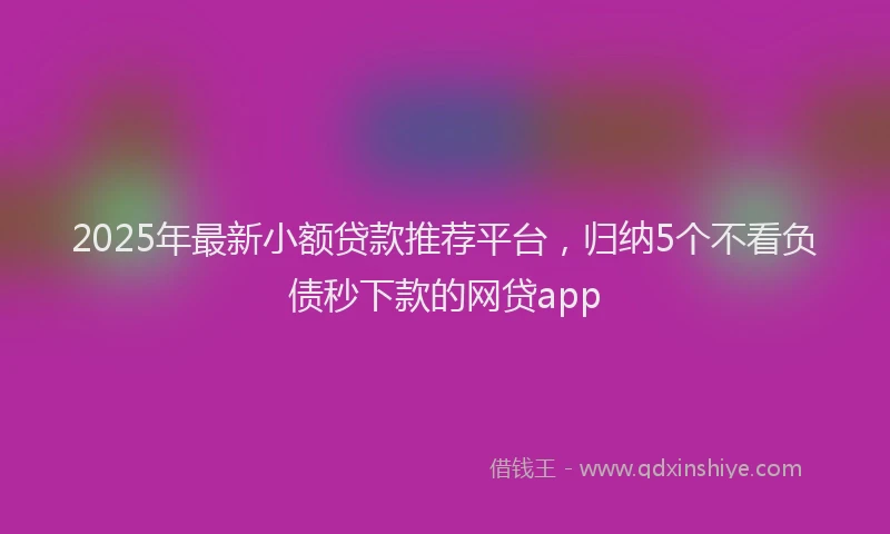 2025年最新小额贷款推荐平台，归纳5个不看负债秒下款的网贷app